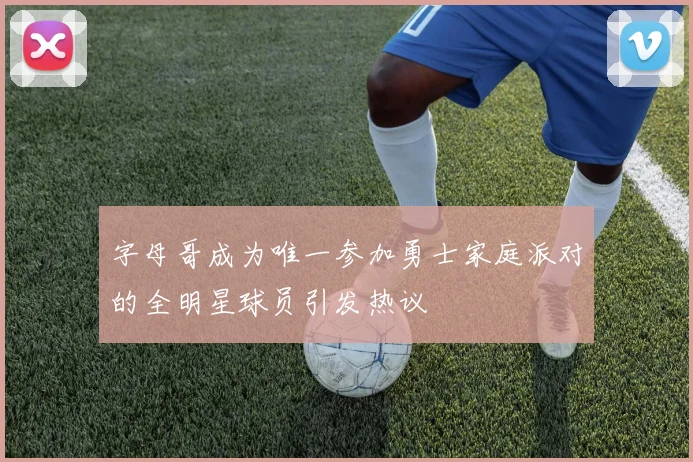 字母哥成为唯一参加勇士家庭派对的全明星球员引发热议
