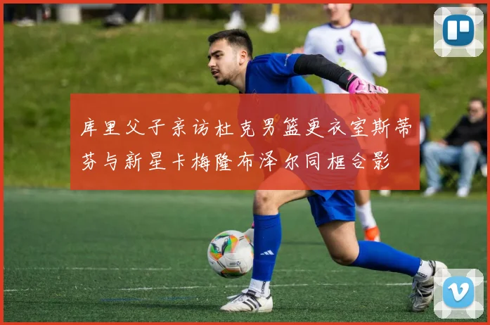库里父子亲访杜克男篮更衣室斯蒂芬与新星卡梅隆布泽尔同框合影