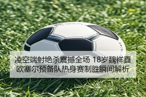 凌空端射绝杀震撼全场 18岁魏祥鑫欧塞尔预备队热身赛制胜瞬间解析（MILANESPORTS）