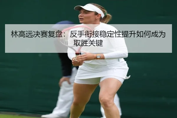 林高远决赛复盘:反手衔接稳定性提升如何成为取胜关键(MILANESPORTS)